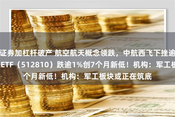 证券加杠杆破产 航空航天概念领跌，中航西飞下挫逾4%！国防军工ETF（512810）跌逾1%创7个月新低！机构：军工板块或正在筑底