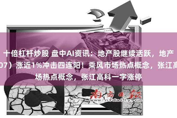 十倍杠杆炒股 盘中AI资讯：地产股继续活跃，地产ETF（159707）涨近1%冲击四连阳！乘风市场热点概念，张江高科一字涨停