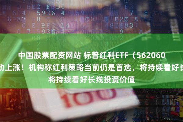 中国股票配资网站 标普红利ETF（562060）成份股强劲上涨！机构称红利策略当前仍是首选，将持续看好长线投资价值