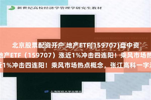 北京股票配资开户 地产ETF(159707)盘中资讯 | 地产股继续活跃，地产ETF（159707）涨近1%冲击四连阳！乘风市场热点概念，张江高科一字涨停