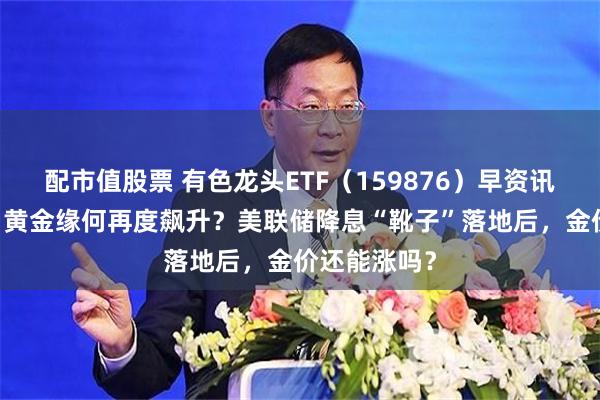 配市值股票 有色龙头ETF（159876）早资讯|中秋期间，黄金缘何再度飙升？美联储降息“靴子”落地后，金价还能涨吗？