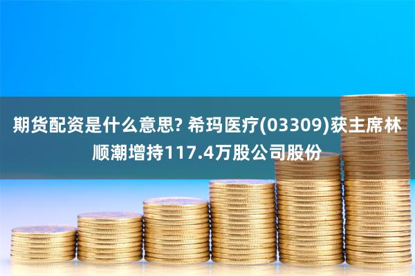 期货配资是什么意思? 希玛医疗(03309)获主席林顺潮增持117.4万股公司股份