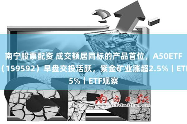 南宁股票配资 成交额居同标的产品首位，A50ETF基金（159592）早盘交投活跃，紫金矿业涨超2.5%丨ETF观察