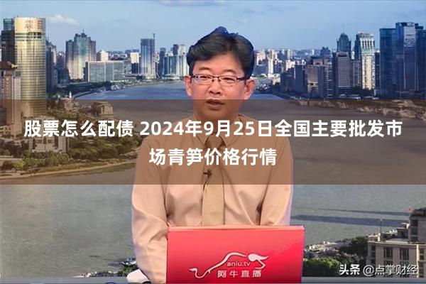 股票怎么配债 2024年9月25日全国主要批发市场青笋价格行情