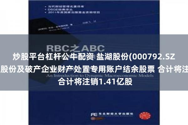 炒股平台杠杆公牛配资 盐湖股份(000792.SZ)拟注销回购股份及破产企业财产处置专用账户结余股票 合计将注销1.41亿股