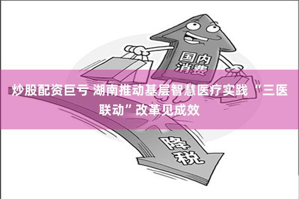 炒股配资巨亏 湖南推动基层智慧医疗实践 “三医联动”改革见成效