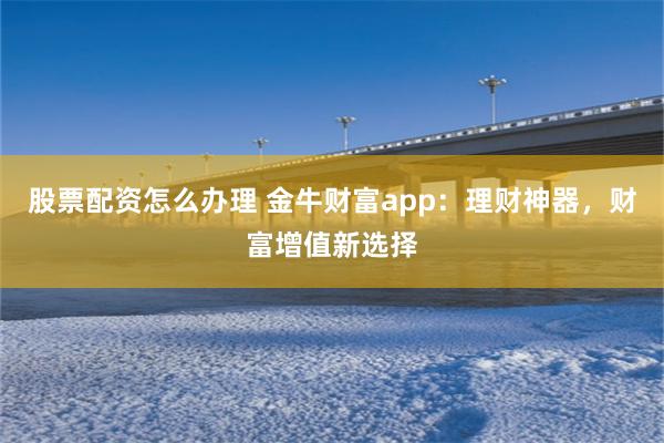 股票配资怎么办理 金牛财富app：理财神器，财富增值新选择