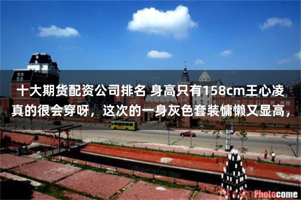 十大期货配资公司排名 身高只有158cm王心凌真的很会穿呀，这次的一身灰色套装慵懒又显高，