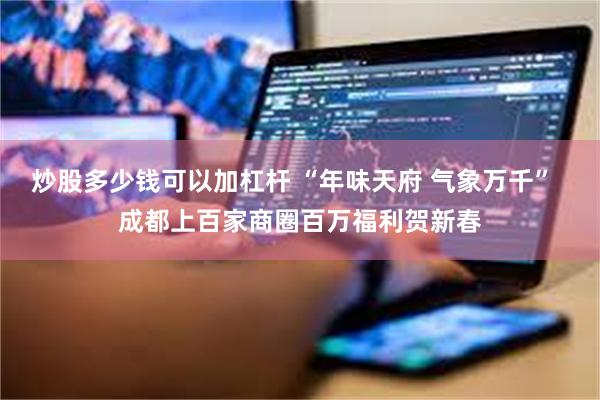炒股多少钱可以加杠杆 “年味天府 气象万千”  成都上百家商圈百万福利贺新春