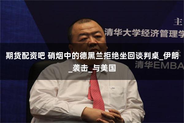 期货配资吧 硝烟中的德黑兰拒绝坐回谈判桌_伊朗_袭击_与美国