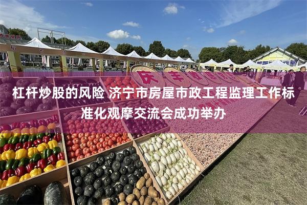 杠杆炒股的风险 济宁市房屋市政工程监理工作标准化观摩交流会成功举办