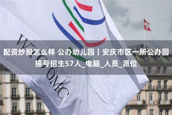 配资炒股怎么样 公办幼儿园丨安庆市区一所公办园摇号招生57人_电脑_人员_派位