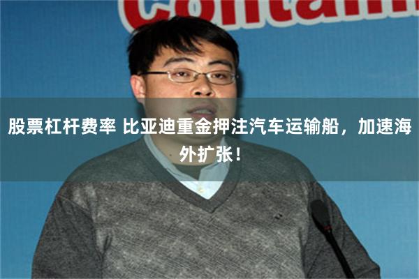 股票杠杆费率 比亚迪重金押注汽车运输船，加速海外扩张！