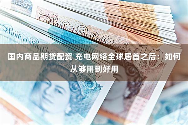 国内商品期货配资 充电网络全球居首之后：如何从够用到好用