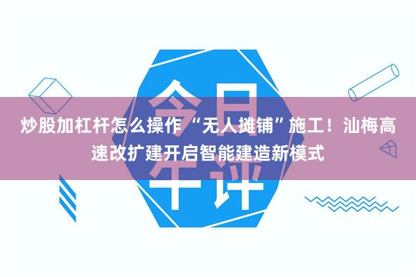 炒股加杠杆怎么操作 “无人摊铺”施工！汕梅高速改扩建开启智能建造新模式