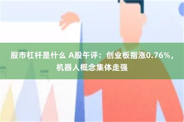 股市杠杆是什么 A股午评：创业板指涨0.76%，机器人概念集体走强