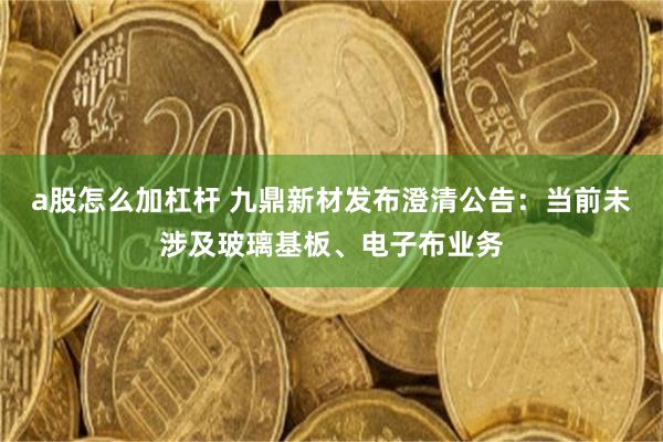 a股怎么加杠杆 九鼎新材发布澄清公告：当前未涉及玻璃基板、电子布业务