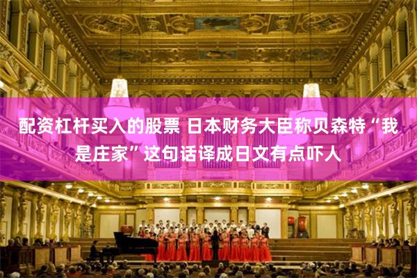 配资杠杆买入的股票 日本财务大臣称贝森特“我是庄家”这句话译成日文有点吓人