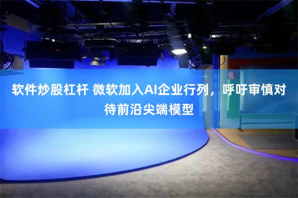 软件炒股杠杆 微软加入AI企业行列，呼吁审慎对待前沿尖端模型