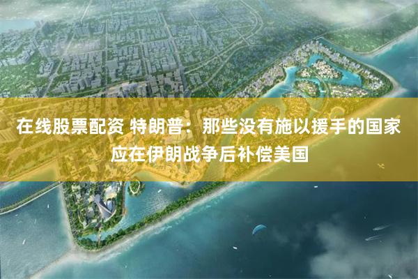 在线股票配资 特朗普：那些没有施以援手的国家应在伊朗战争后补偿美国
