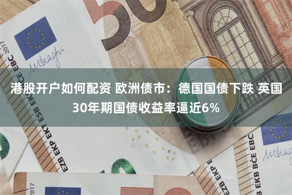 港股开户如何配资 欧洲债市：德国国债下跌 英国30年期国债收益率逼近6%